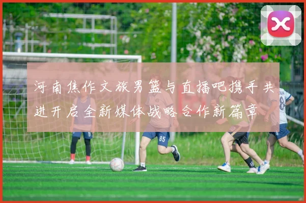 河南焦作文旅男篮与直播吧携手共进开启全新媒体战略合作新篇章