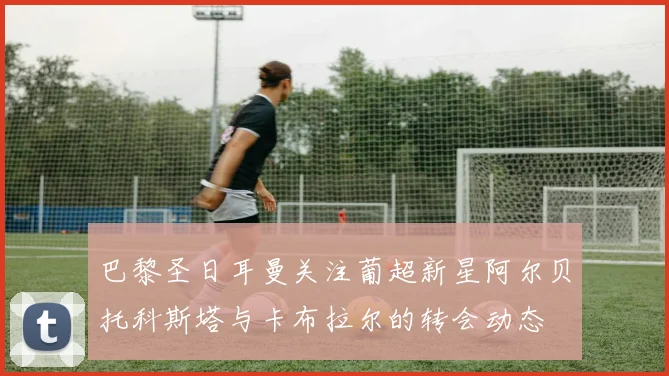 巴黎圣日耳曼关注葡超新星阿尔贝托科斯塔与卡布拉尔的转会动态
