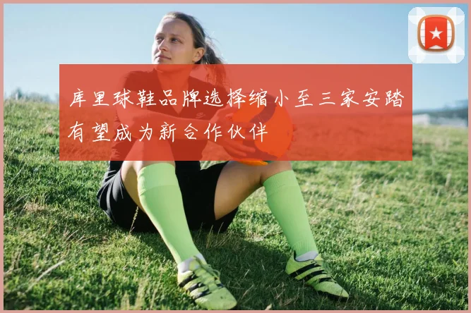 库里球鞋品牌选择缩小至三家安踏有望成为新合作伙伴