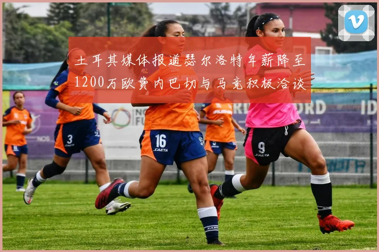 土耳其媒体报道瑟尔洛特年薪降至1200万欧费内巴切与马竞积极洽谈