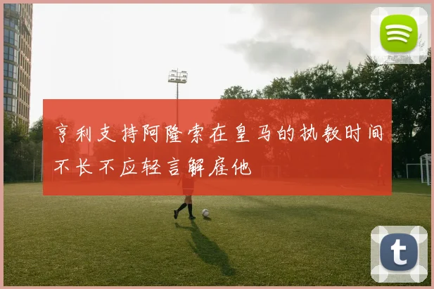亨利支持阿隆索在皇马的执教时间不长不应轻言解雇他