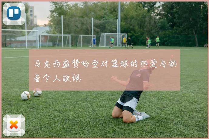 马克西盛赞哈登对篮球的热爱与执着令人敬佩