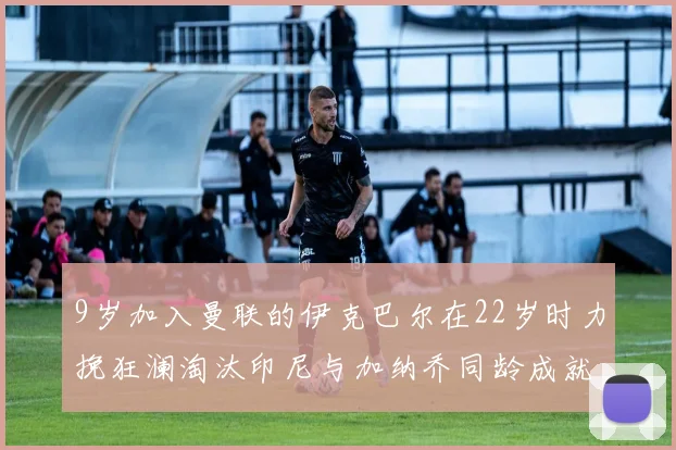 9岁加入曼联的伊克巴尔在22岁时力挽狂澜淘汰印尼与加纳乔同龄成就辉煌