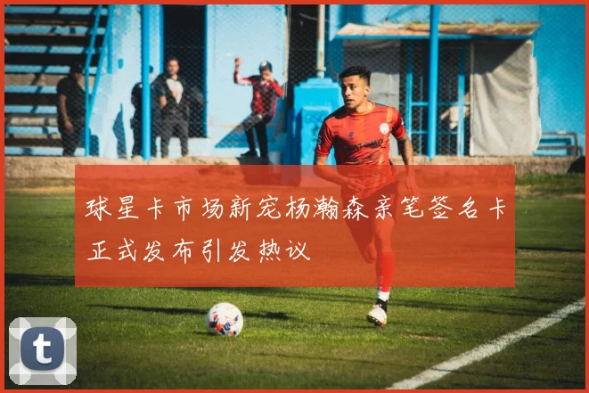 球星卡市场新宠杨瀚森亲笔签名卡正式发布引发热议