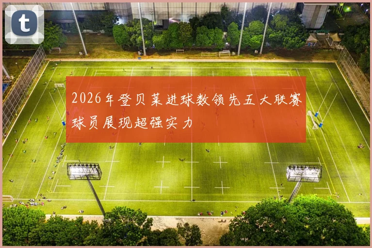 2026年登贝莱进球数领先五大联赛球员展现超强实力