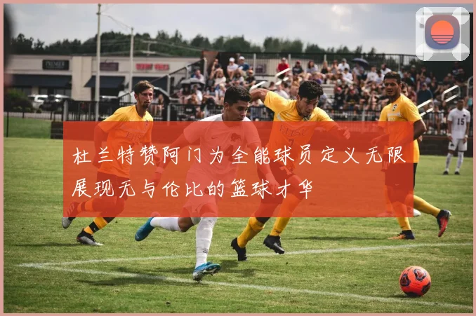 杜兰特赞阿门为全能球员定义无限展现无与伦比的篮球才华