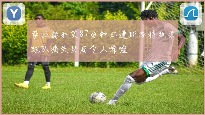 萨拉赫狂笑87分钟却遭斯洛特绝杀球队痛失好局令人唏嘘