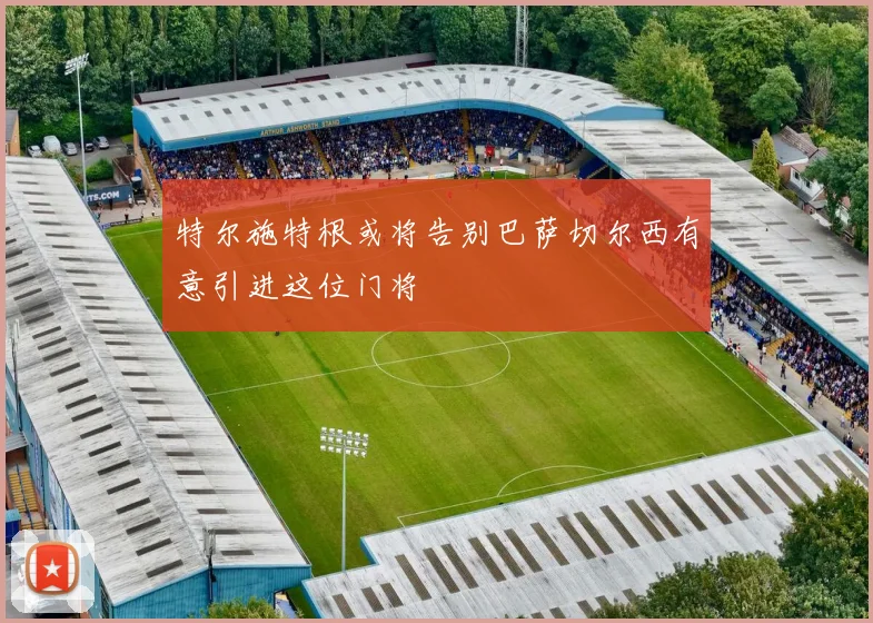 特尔施特根或将告别巴萨切尔西有意引进这位门将