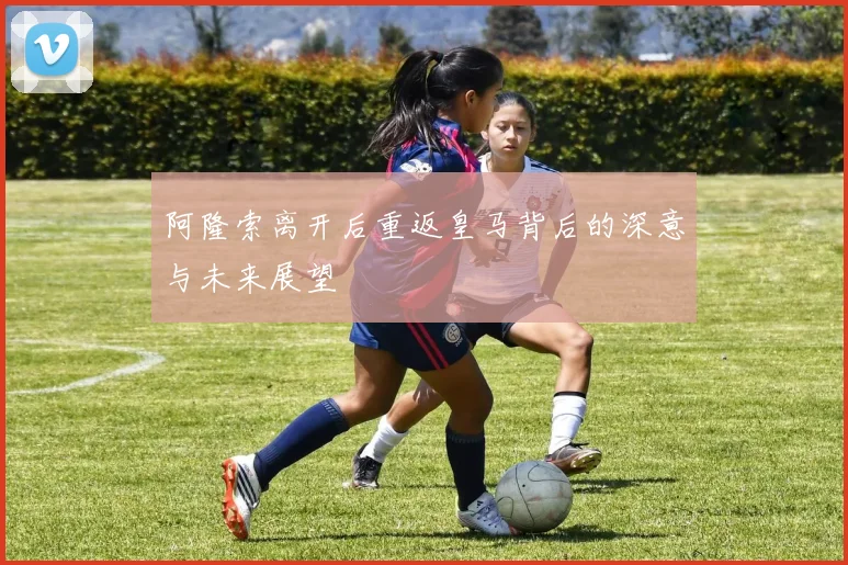 阿隆索离开后重返皇马背后的深意与未来展望