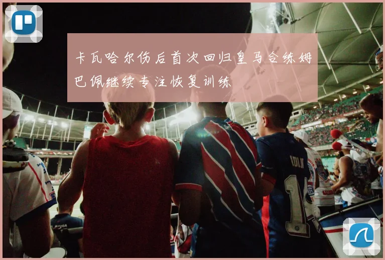 卡瓦哈尔伤后首次回归皇马合练姆巴佩继续专注恢复训练