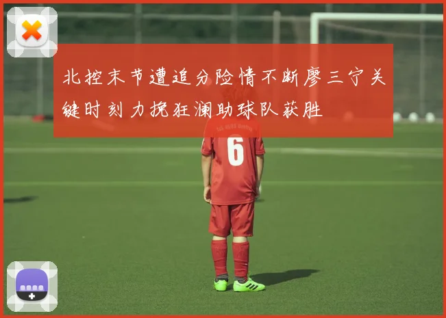 北控末节遭追分险情不断廖三宁关键时刻力挽狂澜助球队获胜