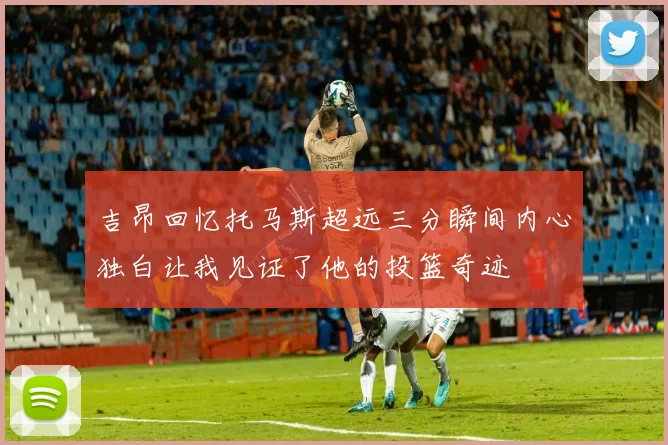吉昂回忆托马斯超远三分瞬间内心独白让我见证了他的投篮奇迹