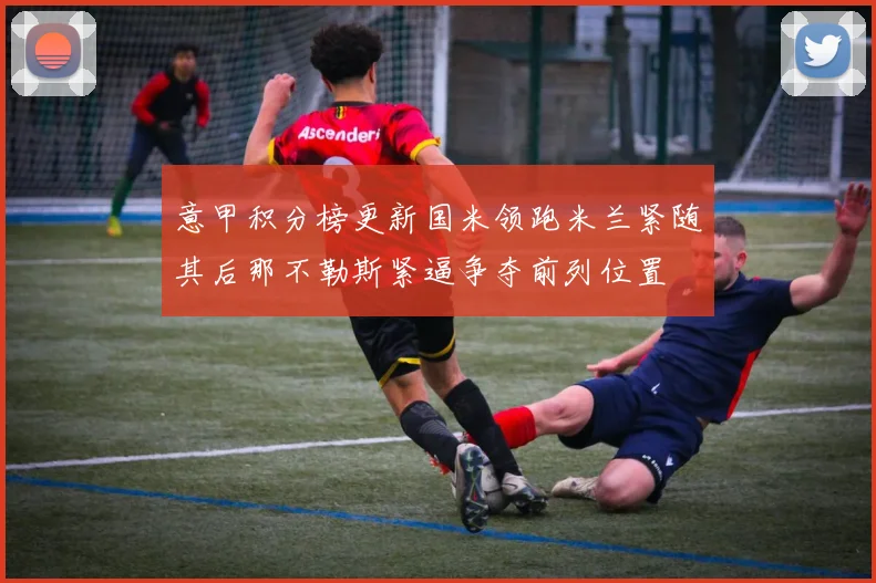 意甲积分榜更新国米领跑米兰紧随其后那不勒斯紧逼争夺前列位置