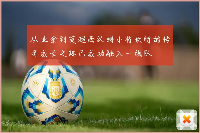 从业余到英超西汉姆小将坎特的传奇成长之路已成功融入一线队
