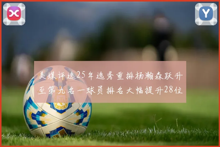 美媒评选25年选秀重排杨瀚森跃升至第九名一球员排名大幅提升28位