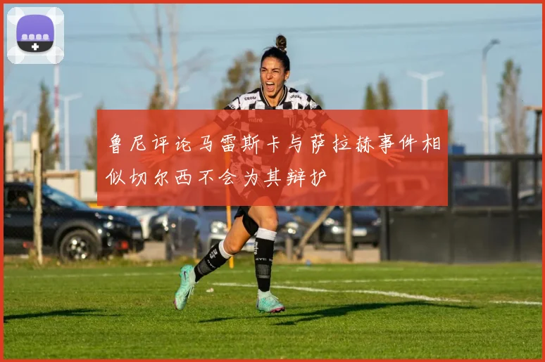 鲁尼评论马雷斯卡与萨拉赫事件相似切尔西不会为其辩护