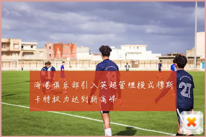 海港俱乐部引入英超管理模式穆斯卡特权力达到新高峰