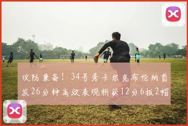 攻防兼备！34号秀卡尔克布伦纳首发26分钟高效表现斩获12分6板2帽