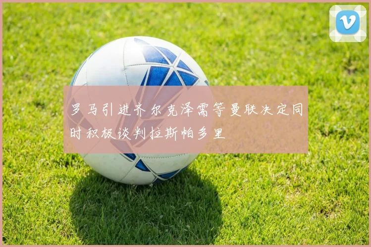 罗马引进齐尔克泽需等曼联决定同时积极谈判拉斯帕多里