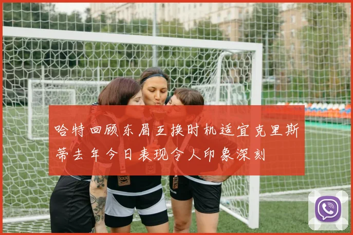 哈特回顾东眉互换时机适宜克里斯蒂去年今日表现令人印象深刻