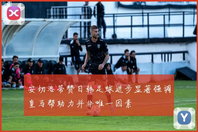 安切洛蒂赞日韩足球进步显著强调皇马帮助力并非唯一因素