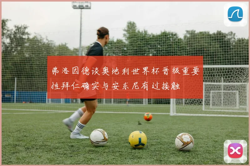 弗洛因德谈奥地利世界杯晋级重要性拜仁确实与安东尼有过接触