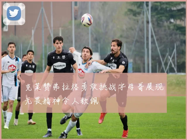 克莱赞弗拉格勇敢挑战字母哥展现无畏精神令人钦佩