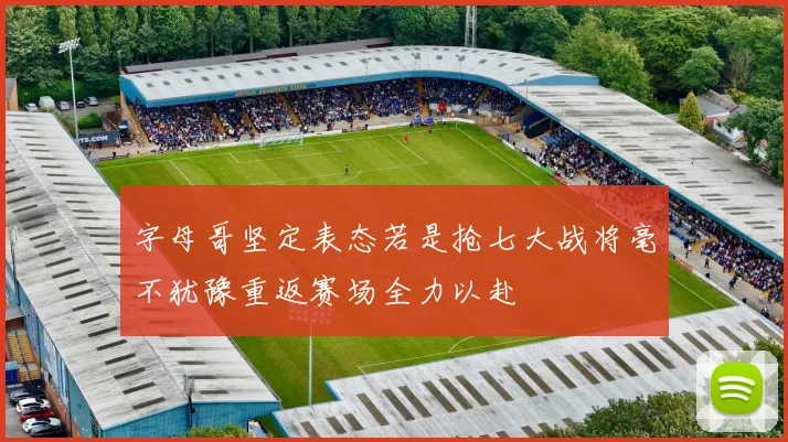 字母哥坚定表态若是抢七大战将毫不犹豫重返赛场全力以赴