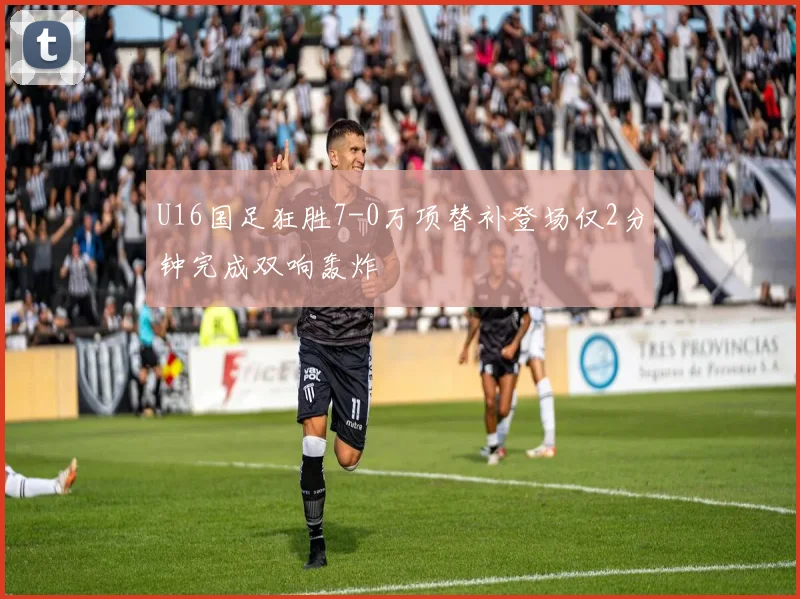 U16国足狂胜7-0万项替补登场仅2分钟完成双响轰炸