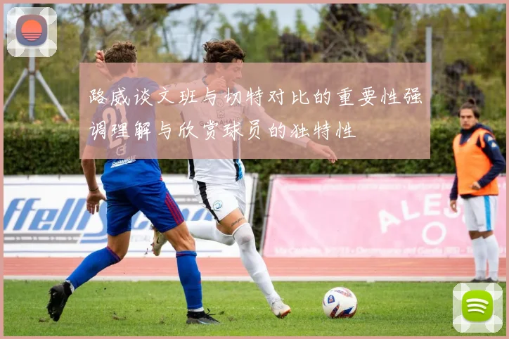 路威谈文班与切特对比的重要性强调理解与欣赏球员的独特性