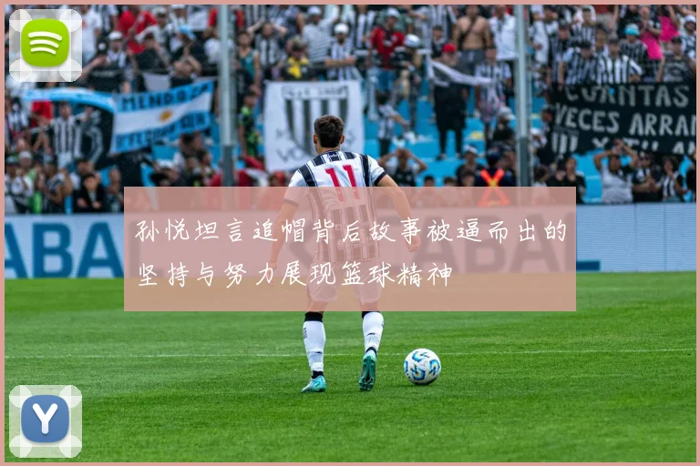 孙悦坦言追帽背后故事被逼而出的坚持与努力展现篮球精神