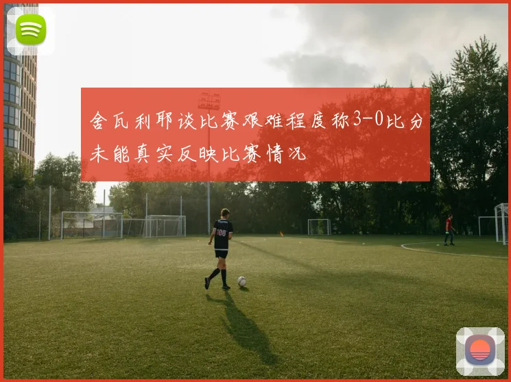 舍瓦利耶谈比赛艰难程度称3-0比分未能真实反映比赛情况