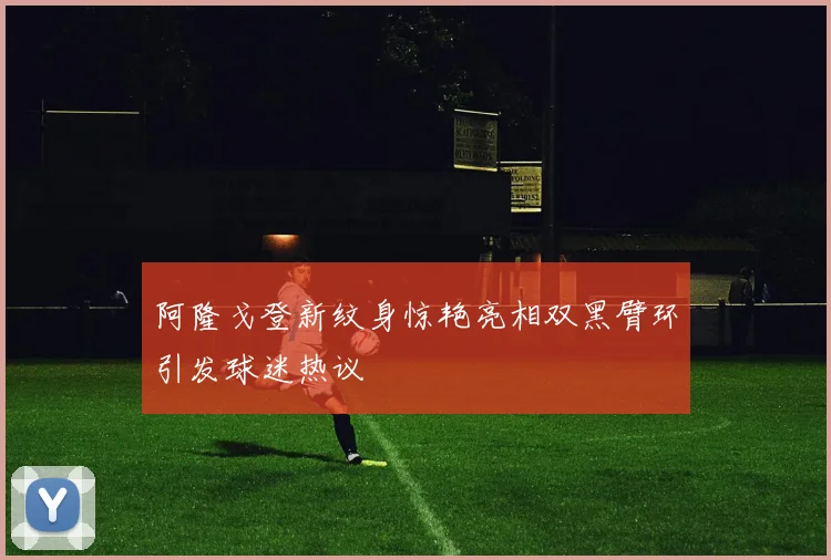 阿隆戈登新纹身惊艳亮相双黑臂环引发球迷热议