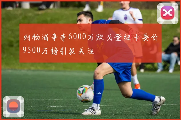 利物浦争夺6000万欧戈登纽卡要价9500万镑引发关注
