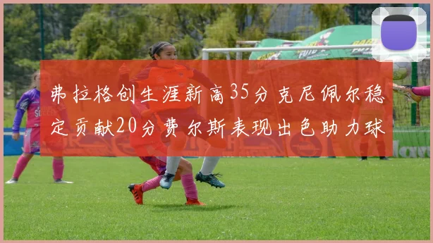 弗拉格创生涯新高35分克尼佩尔稳定贡献20分费尔斯表现出色助力球队