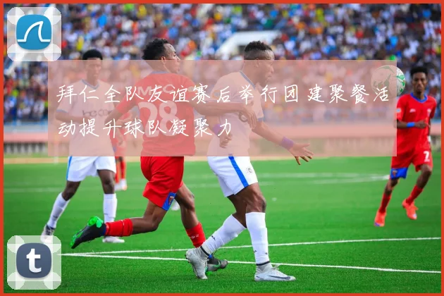 拜仁全队友谊赛后举行团建聚餐活动提升球队凝聚力