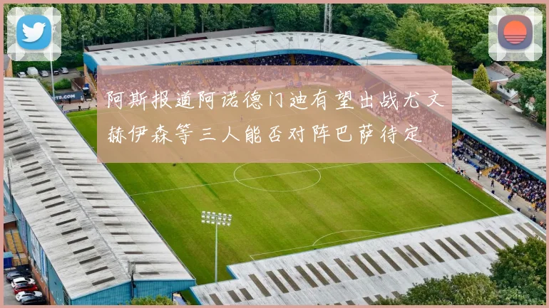 阿斯报道阿诺德门迪有望出战尤文赫伊森等三人能否对阵巴萨待定