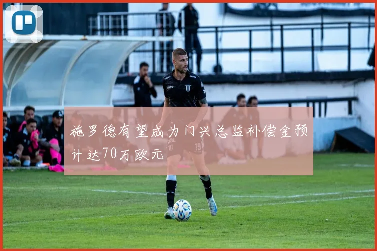 施罗德有望成为门兴总监补偿金预计达70万欧元