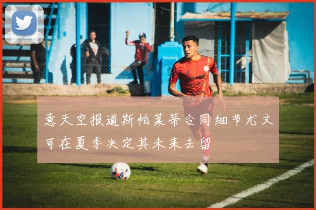 意天空报道斯帕莱蒂合同细节尤文可在夏季决定其未来去留