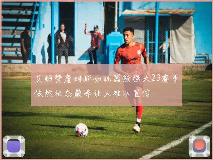 艾顿赞詹姆斯如机器般强大23赛季依然状态巅峰让人难以置信