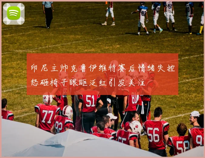 印尼主帅克鲁伊维特赛后情绪失控怒砸椅子眼眶泛红引发关注