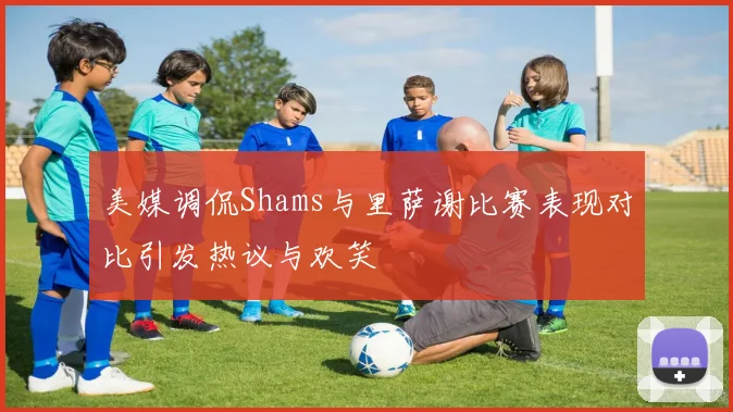 美媒调侃Shams与里萨谢比赛表现对比引发热议与欢笑