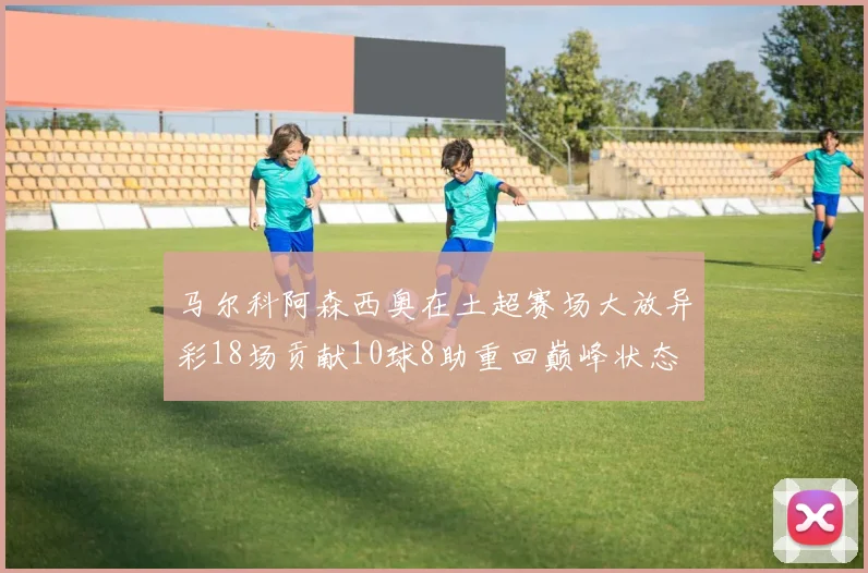 马尔科阿森西奥在土超赛场大放异彩18场贡献10球8助重回巅峰状态